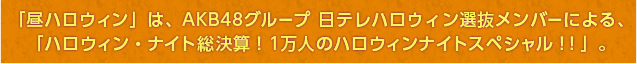 「昼ハロウィン」は、AKB48グループ日テレハロウィン選抜メンバーによる、「ハロウィン・ナイト総決算！1万人のハロウィン・ナイトスペシャル！！」。