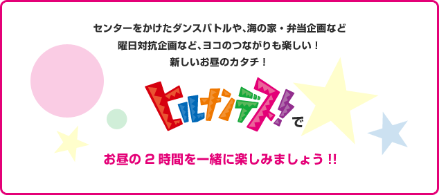 センターをかけたダンスバトルや、海の家・弁当企画など曜日対抗企画など、ヨコのつながりも楽しい！新しいお昼のカタチ！「ヒルナンデス！」でお昼の2時間を一緒に楽しみましょう！！