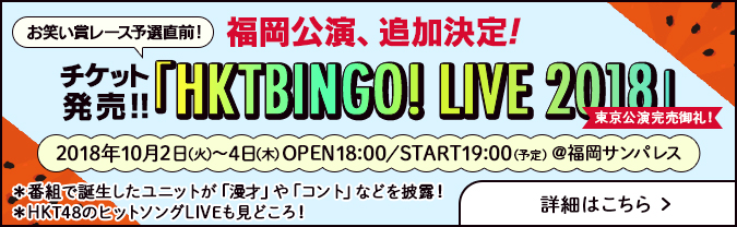 福岡公演、追加決定！ お笑い賞レース予選直前！ 「HKTBINGO! LIVE 2018」チケット発売！ 詳細はこちら