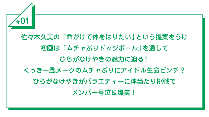 #1 佐々木久美の「命がけで体をはりたい」という提案をうけ_初回は「ムチャぶりドッジボール」を通してひらがなけやきの魅力に迫る！くっきー風メークのムチャぶりにアイドル生命ピンチ？ひらがなけやきがバラエティーに体当たり挑戦でメンバー号泣＆爆笑！ 