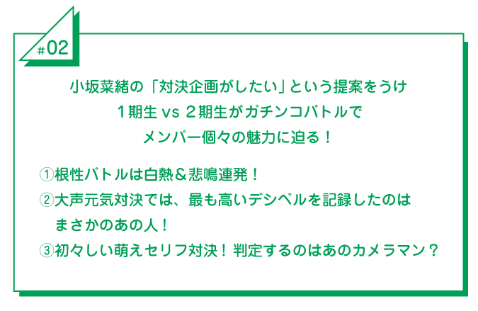 #2 小坂菜緒の「対決企画がしたい」という提案をうけ1期生vs2期生がガチンコバトルでメンバー個々の魅力に迫る！①根性バトルは白熱＆悲鳴連発！②大声元気対決では、最も高いデシベルを記録したのはまさかのあの人！③初々しい萌えセリフ対決！判定するのはあのカメラマン？