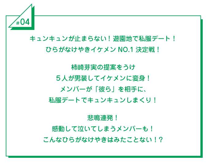 #4 キュンキュンが止まらない！遊園地で私服デート！ひらがなけやきイケメンNO.1決定戦！柿崎芽実の提案をうけ5人が男装してイケメンに変身！メンバーが「彼ら」を相手に、私服デートでキュンキュンしまくり！悲鳴連発！感動して泣いてしまうメンバーも！こんなひらがなけやきはみたことない！？