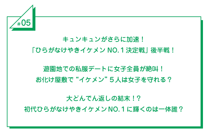 #5 キュンキュンがさらに加速！「ひらがなけやきイケメンNO.1決定戦」後半戦！遊園地での私服デートに女子全員が絶叫！お化け屋敷で“イケメン”5人は女子を守れる？大どんでん返しの結末！？初代ひらがなけやきイケメンNO.1に輝くのは一体誰？