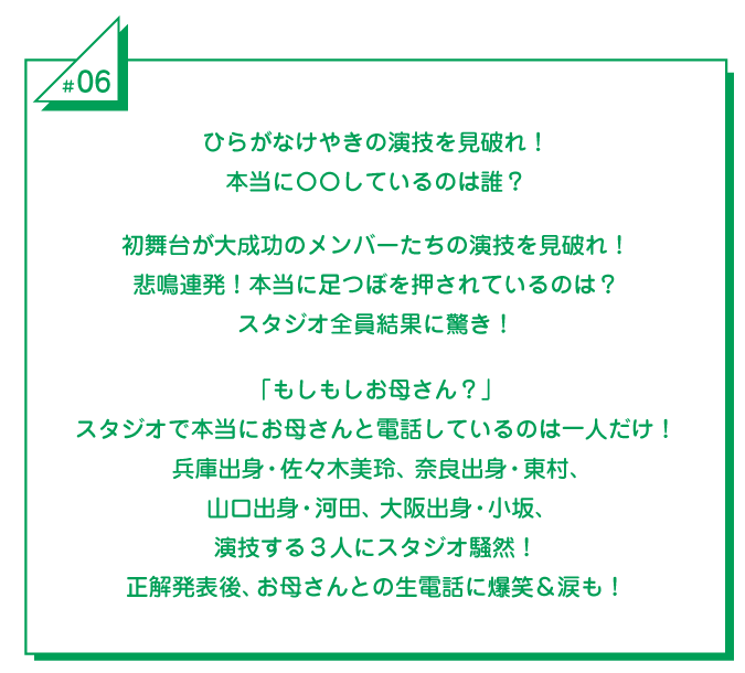 #6 ひらがなけやきの演技を見破れ！本当に〇〇しているのは誰？初舞台が大成功のメンバーたちの演技を見破れ！悲鳴連発！本当に足つぼを押されているのは？スタジオ全員結果に驚き！「もしもしお母さん？」スタジオで本当にお母さんと電話しているのは一人だけ！兵庫出身・佐々木美玲、奈良出身・東村、山口出身・河田、大阪出身・小坂、演技する3人にスタジオ騒然！正解発表後、お母さんとの生電話に爆笑＆涙も！