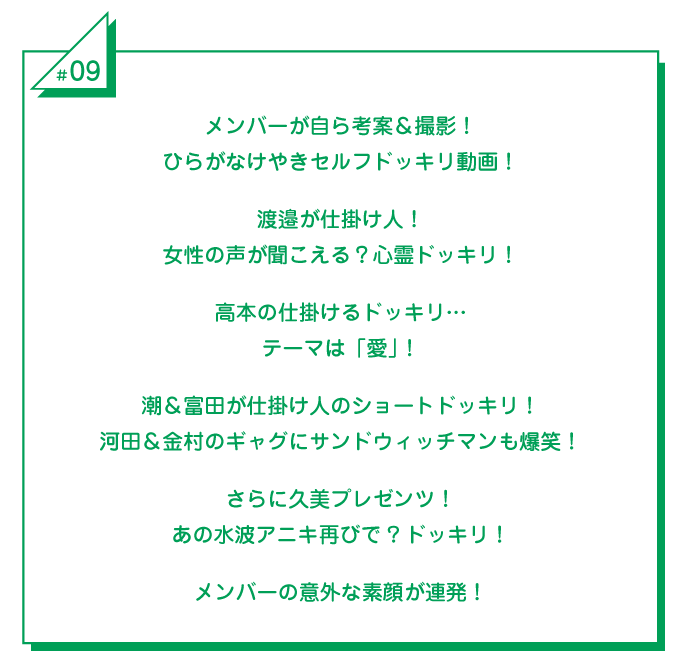 #9 メンバーが自ら考案＆撮影！ひらがなけやきセルフドッキリ動画！渡邉が仕掛け人！女性の声が聞こえる？心霊ドッキリ！高本の仕掛けるドッキリ…テーマは「愛」！潮＆富田が仕掛け人のショートドッキリ河田＆金村のギャグにサンドウィッチマンも爆笑！さらに久美プレゼンツ！あの水波アニキ再びで?ドッキリ！メンバーの意外な素顔が連発！ 