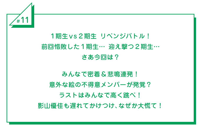 #11 1期生vs2期生 リベンジバトル！前回惜敗した1期生…　迎え撃つ2期生…さあ今回は？みんなで密着＆悲鳴連発！意外な絵の不得意メンバーが発覚？ラストはみんなで高く跳べ！影山優佳も遅れてかけつけ、なぜか大慌て！