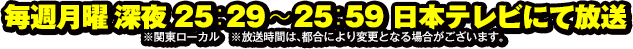 毎週月曜深夜 25：29〜25：59 日本テレビにて放送