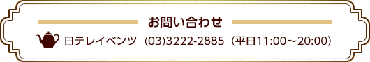 お問い合わせ 日テレイベンツ (03)3222-2885 (平日11:00~20:00)