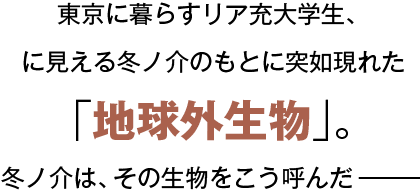 東京に暮らすリア充大学生、に見える冬ノ介のもとに突如現れた「地球外生物」。冬ノ介は、その生物をこう呼んだー