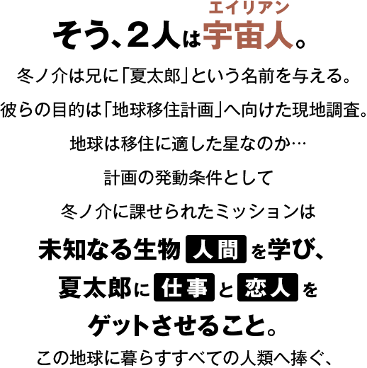 そう、2人は宇宙人（エイリアン）。冬ノ介は兄に「夏太郎」という名前を与える。彼らの目的は「地球移住計画」へ向けた現地調査。地球は移住に適した星なのか・・・計画の発動条件として冬ノ介に課せられたミッションは未知なる生物人間を学び、夏太郎に仕事と恋人をゲットさせること。この地球に暮らすすべての人類へ捧ぐ、