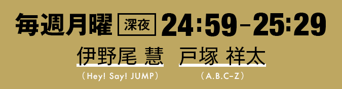 毎週月曜深夜24:59-25:29 伊野尾 慧（Hey! Say! JUMP）・戸塚 祥太（A.B.C-Z）