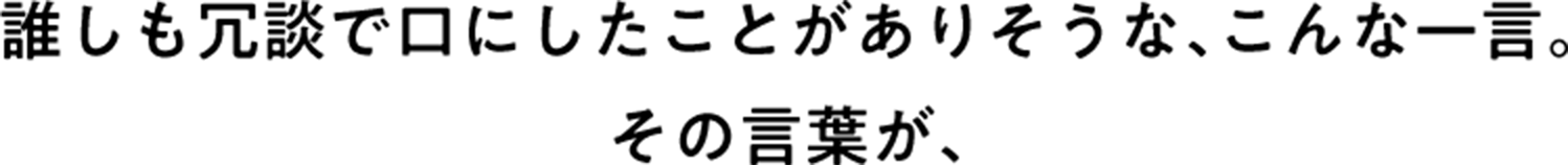 誰しも冗談で口にしたことがありそうな、こんな一言。その言葉が、