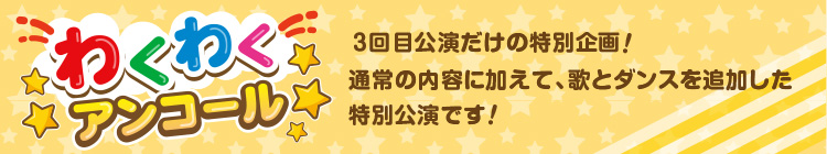 わくわくアンコール 各日の最終公演だけの特別企画！通常の内容に加えて、歌とダンスを追加した特別公演です！