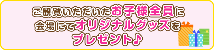 ご観覧いただいたお子様全員に会場にてオリジナルグッズをプレゼント♪