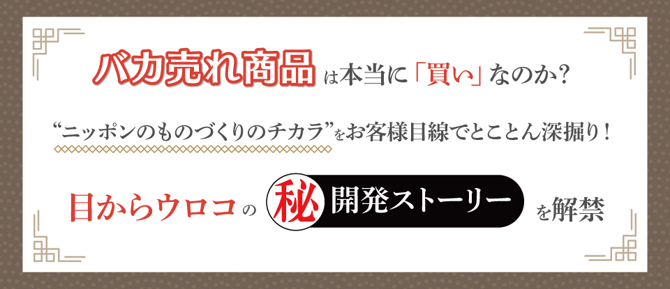 バカ売れ商品は本当に「買い」なのか？
“ニッポンのものづくりのチカラ”をお客様目線でとことん深掘り！
“目からウロコ”の㊙開発ストーリーを解禁
