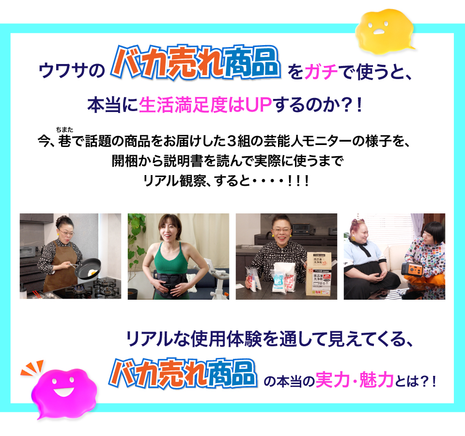 ウワサのバカ売れ商品をガチで使うと、本当に生活満足度はUPするのか？！
今、巷で話題の商品をお届けした3組の芸能人モニターの様子を、開梱から説明書を読んで実際に使うまでリアル観察、すると・・・・！！！
リアルな使用体験を通して見えてくる、バカ売れ商品の本当の実力、魅力とは？！