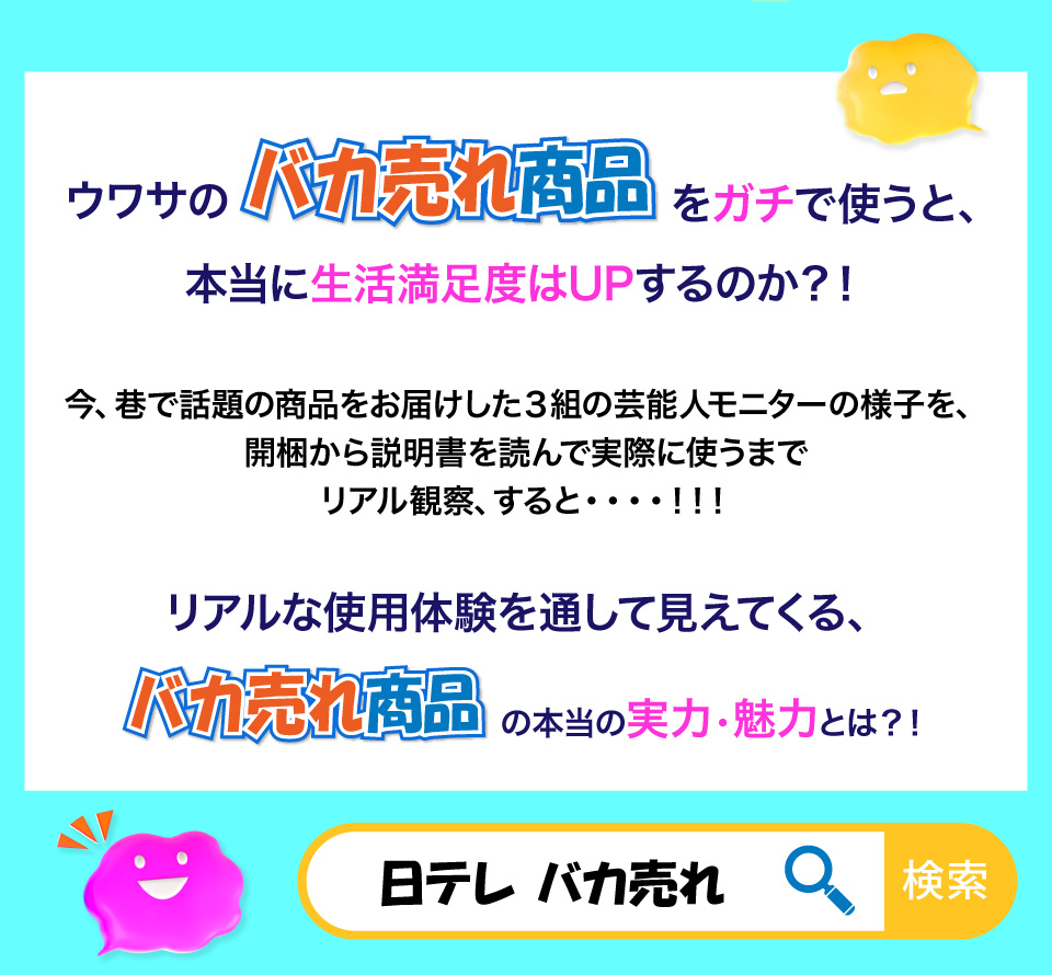 ウワサのバカ売れ商品をガチで使うと、本当に生活満足度はUPするのか？！
今、巷で話題の商品をお届けした3組の芸能人モニターの様子を、開梱から説明書を読んで実際に使うまでリアル観察、すると・・・・！！！
リアルな使用体験を通して見えてくる、バカ売れ商品の本当の実力、魅力とは？！