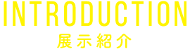 INTRODUCTION 展示紹介