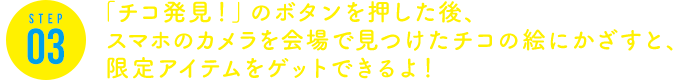 STEP3 「チコ発見！」のボタンを押した後、スマホのカメラを会場で見つけたチコの絵にかざすと、限定アイテムをゲットできるよ！