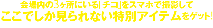 会場内の3ヶ所にいる「チコ」をスマホで撮影して、ここでしか見られない特別アイテムをゲット！※本展一方通行につき逆流禁止