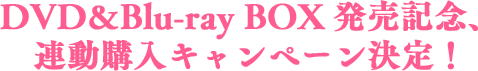 DVD＆Blu-ray BOX発売記念、連動購入キャンペーン決定！
