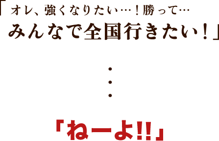 「オレ、強くなりたい…！勝って…みんなで全国行きたい！」…「ねーよ！！」