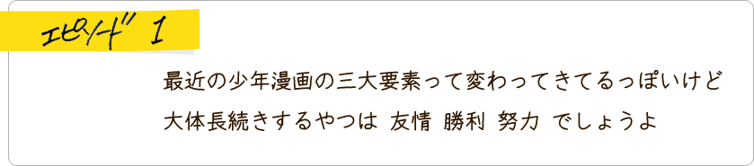 エピソード1 最近の少年漫画の三大要素って変わってきてるっぽいけど大体長続きするやつは友情勝利努力でしょうよ