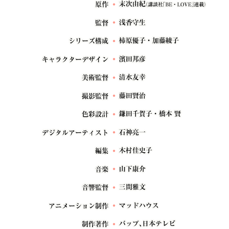 原作：末次由紀（講談社「BE・LOVE」連載）  監督：浅香守生  シリーズ構成：柿原優子・加藤綾子  キャラクターデザイン：濱田邦彦  美術監督：清水友幸  撮影監督：藤田賢治  色彩設計：鎌田千賀子・橋本 賢  デジタルアーティスト：石神亮一  編集：木村佳史子  音楽：山下康介  音響監督：三間雅文  アニメーション制作：マッドハウス  制作著作：バップ、日本テレビ
