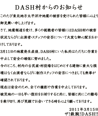 DASH村からのお知らせ このたび東北地方太平洋沖地震の被害を受けられた皆様に心より御見舞い申し上げます。さて、地震報道を受け、多くの視聴者の皆様にはＤＡＳＨ村の被害状況ならびに出演者・スタッフの安否について大変な御心配をおかけしております。３月１１日の地震発生直後、ＤＡＳＨ村にいた私共はただちに作業を中止して安全の確保に努めました。今のところ、村内の古民家・村役場をはじめとする建物に重大な損壊はなく出演者ならびに制作スタッフの安否につきましても無事が確認されております。現在は安全のため、全ての撮影や作業を中止しております。被災地の一日も早い復旧をお祈りすると共に、皆様と共にこの難局を乗り切り、再び笑顔でお会いできる時を心より願っております。 ２０１１年３月１５日 ザ！鉄腕！DASH！！