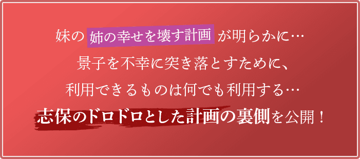 妹の「姉の幸せを壊す計画」が明らかに…景子を不幸に突き落とすために、利用できるものは何でも利用する…志保のドロドロとした計画の裏側を公開！