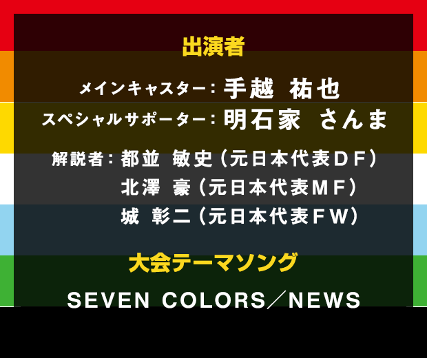 出演者 メインキャスター：手越祐也 スペシャルサポーター：明石家さんま 解説者：都並敏史（元日本代表ＤＦ）北澤豪（元日本代表ＭＦ）城彰二（元日本代表ＦＷ）大会テーマソング SEVEN  COLORS／　NEWS