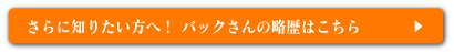 さらに知りたい方へ！バックさんの略歴はこちら⇒