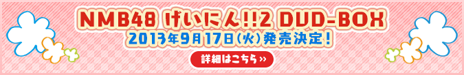 NMB48 げいにん!!2　DVD-BOX
2013年9月17日（火）発売決定！
詳細はこちら