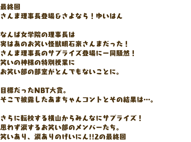 最終回　さんま理事長登場＆さよなら！ゆいはん

なんば女学院の理事長は
実はあのお笑い怪獣明石家さんまだった！
さんま理事長のサプライズ登場に一同騒然！
笑いの神様の特別授業に
お笑い部の部室がとんでもないことに。

目標だったNBT大賞。
そこで披露したあまちゃんコントとその結果は…。

さらに転校する横山からみんなにサプライズ！
思わず涙するお笑い部のメンバーたち。
笑いあり、涙ありのげいにん!!2の最終回