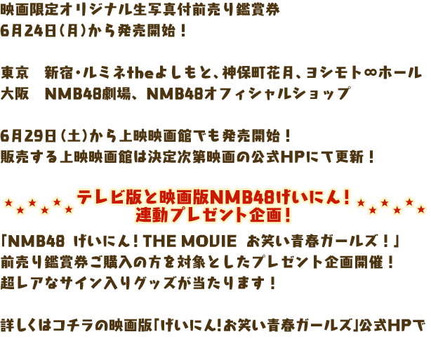 映画限定オリジナル生写真付前売り鑑賞券
6月24日（月）から発売開始！

東京　新宿・ルミネtheよしもと、神保町花月、ヨシモト∞ホール
大阪　NMB48劇場、NMB48オフィシャルショップ

6月29日（土）から上映映画館でも発売開始！
販売する上映映画館は決定次第映画の公式HPにて更新！

テレビ版と映画版NMB48げいにん！連動プレゼント企画
「NMB48　げいにん！ THE MOVIE　お笑い青春ガールズ！」
前売り鑑賞券ご購入の方を対象としたプレゼント企画開催！
超レアなサイン入りグッズが当たります！

詳しくはコチラの映画版「げいにん！お笑い青春ガールズ」公式HPで