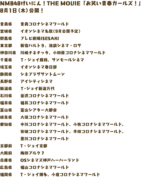 NMB48げいにん！THE MOVIE「お笑い青春ガールズ！」 
8月1日（木）公開！

青森県　　青森コロナシネマワールド
宮城県　　イオンシネマ名取（9月公開予定）
群馬県　　プレビ劇場ISESAKI
東京都　　新宿バルト９、池袋シネマ・ロサ
神奈川県　川崎チネチッタ、小田原コロナシネマワールド
千葉県　　T・ジョイ蘇我、サンモールシネマ
埼玉県　　イオンシネマ春日部
静岡県　　シネプラザサントムーン
長野県　　アイシティシネマ
新潟県　　T・ジョイ新潟万代 
石川県　　金沢コロナシネマワールド
福井県　　福井コロナシネマワールド
富山県　　富山シアター大都会
岐阜県　　大垣コロナシネマワールド
愛知県　　中川コロナシネマワールド、小牧コロナシネマワールド、
　　　　　安城コロナシネマワールド、半田コロナシネマワールド、
　　　　　豊川コロナシネマワールド
京都府　　T・ジョイ京都
大阪府　　梅田ブルク７
兵庫県　　OSシネマズ神戸ハーバーランド
広島県　　福山コロナシネマワールド
福岡県　　T・ジョイ博多、小倉コロナシネマワールド