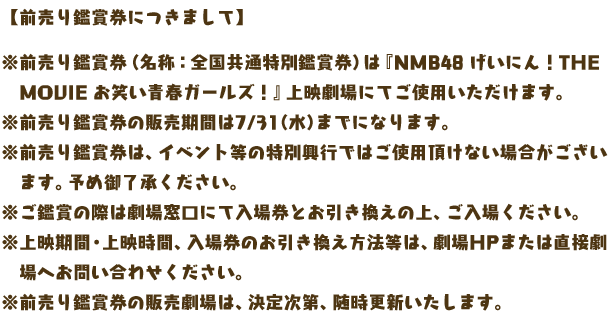 【前売り鑑賞券につきまして】

※前売り鑑賞券（名称：全国共通特別鑑賞券）は『NMB48 げいにん！THE MOVIE お笑い青春ガールズ！』上映劇場にてご使用いただけます。
※前売り鑑賞券の販売期間は7/31（水）までになります。
※前売り鑑賞券は、イベント等の特別興行ではご使用頂けない場合がございます。予め御了承ください。
※ご鑑賞の際は劇場窓口にて入場券とお引き換えの上、ご入場ください。
※上映期間・上映時間、入場券のお引き換え方法等は、劇場HPまたは直接劇場へお問い合わせください。
※前売り鑑賞券の販売劇場は、決定次第、随時更新いたします。