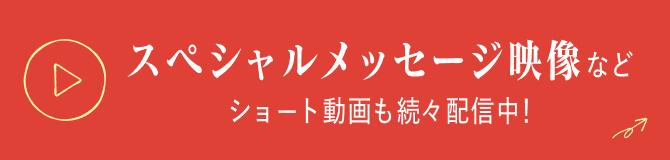 スペシャルメッセージ映像などショート動画もぞくぞく配信中！