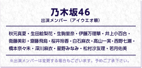 乃木坂46出演メンバー（アイウエオ順） 秋元真夏・生田絵梨花・生駒里奈・伊藤万理華・井上小百合・衛藤美彩・齋藤飛鳥・桜井玲香・白石麻衣・高山一実・西野七瀬・橋本奈々未・深川麻衣・星野みなみ・松村沙友理・若月佑美