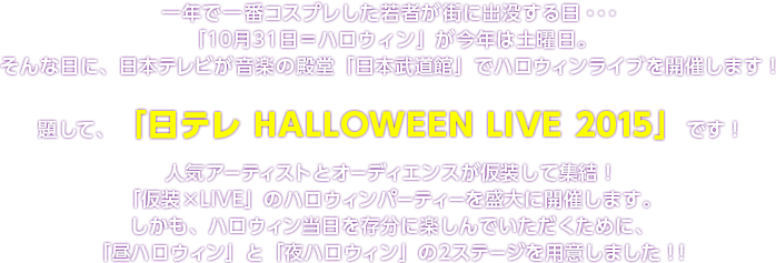 一年で一番コスプレした若者が街に出没する日・・・「10月31日＝ハロウィン」が今年は土曜日。そんな日に、日本テレビが音楽の殿堂「日本武道館」でハロウィンライブを開催します！題して、「日テレ HALLOWEEN LIVE 2015」です！人気アーティストとオーディエンスが仮装して集結！「仮装×LIVE」のハロウィンパーティーを盛大に開催します。しかも、ハロウィン当日を存分に楽しんでいただくために、「昼ハロウィン」と「夜ハロウィン」の2ステージを用意しました！！