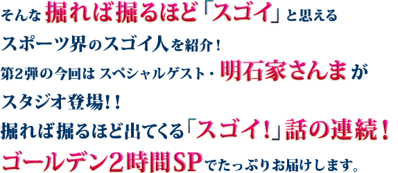 そんな掘れば掘るほど「スゴイ」と思えるスポーツ界のスゴイ人を紹介！第2弾の今回はスペシャルゲスト・明石家さんまがスタジオ登場！！掘れば掘るほど出てくる「スゴイ！」話の連続！ゴールデン2時間SPでたっぷりお届けします。