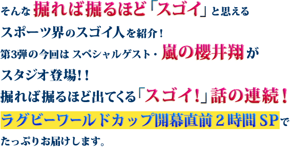 そんな掘れば掘るほど「スゴイ」と思えるスポーツ界のスゴイ人を紹介！第3弾の今回はスペシャルゲスト・嵐の櫻井翔がスタジオ登場！！掘れば掘るほど出てくる「スゴイ！」話の連続！ラグビーワールドカップ開幕直前2時間SPでたっぷりお届けします。