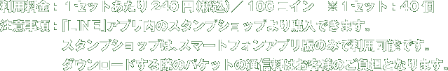 利用料金：１セットあたり240円（税込）／100コイン　※１セット：40個 注意事項：「LINE」アプリ内のスタンプショップより購入できます。 　　　　　スタンプショップは、スマートフォンアプリ版のみで利用可能です。 　　　　　ダウンロードする際のパケットの通信料はお客様のご負担となります。 
