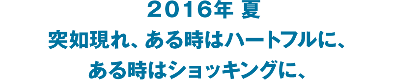 2016年 夏 突如現れ、ある時はハートフルに、ある時はショッキングに、