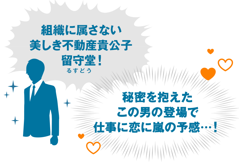 組織に属さない美しき不動産貴公子留守堂！（るすどう）秘密を抱えたこの男の登場で仕事に恋に嵐の予感…！