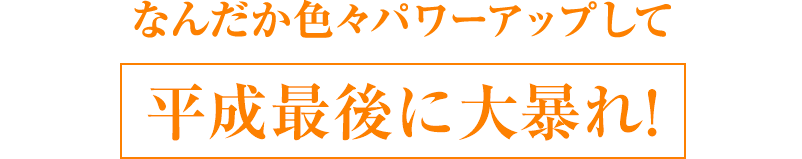 なんだか色々パワーアップして平成最後に大暴れ!