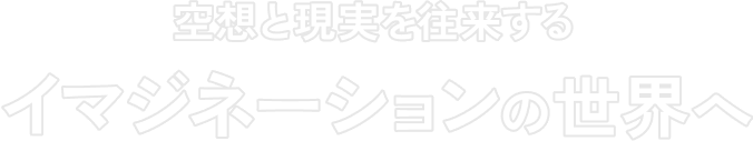 空想と現実を往来する イマジネーションの世界へ