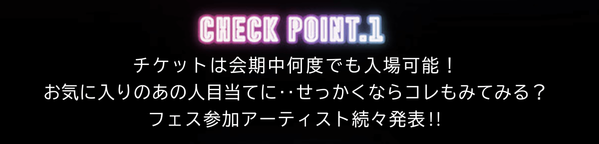 CHECK POINT.1 チケットは会期中何度でも入場可能！ お気に入りのあの人目当てに‥せっかくならコレもみてみる？ フェス参加アーティスト続々発表!!