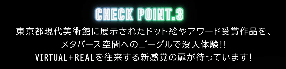 CHECK POINT.3 東京都現代美術館に展示されたドット絵やアワード受賞作品を、 メタバース空間へのゴーグルで没入体験!! VIRTUAL + REAL を往来する新感覚の扉が待っています！