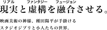 現実と虚構を融合させる。映画美術の神様、種田陽平が手掛けるスタジオジブリと小人たちの世界。